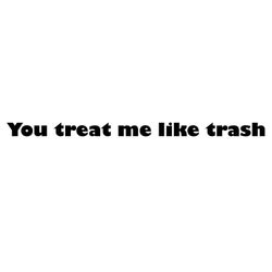 You treat me like trash