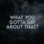 What You Gotta Say About That